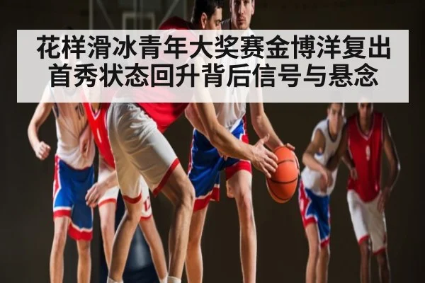 花样滑冰青年大奖赛金博洋复出首秀状态回升背后信号与悬念